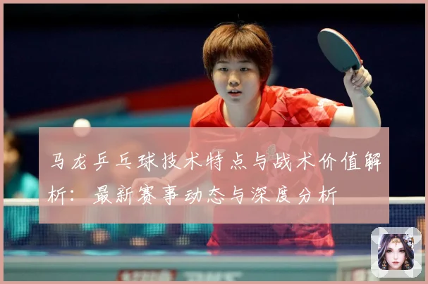马龙乒乓球技术特点与战术价值解析：最新赛事动态与深度分析