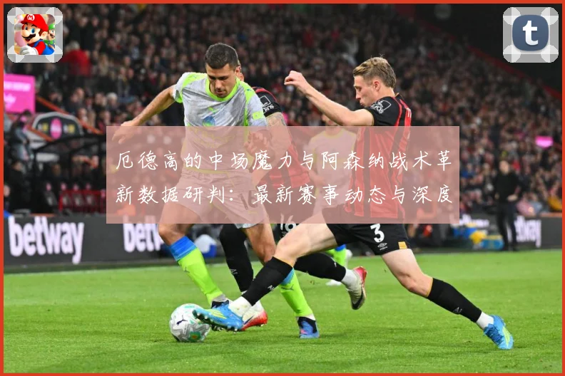 厄德高的中场魔力与阿森纳战术革新数据研判：最新赛事动态与深度分析
