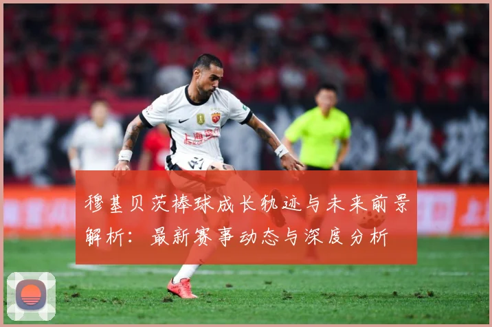 穆基贝茨棒球成长轨迹与未来前景解析：最新赛事动态与深度分析