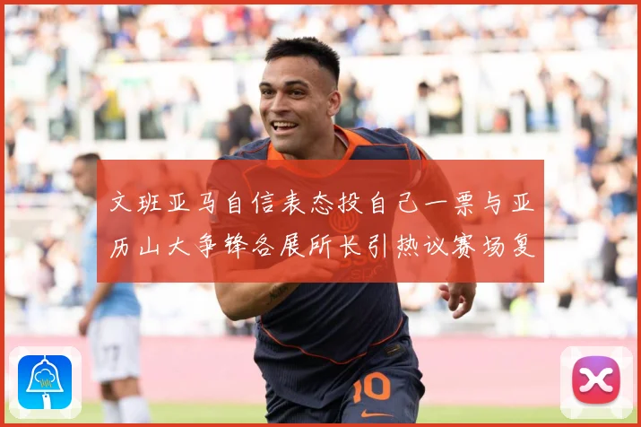 文班亚马自信表态投自己一票与亚历山大争锋各展所长引热议赛场复盘：最新赛事动态与深度分析