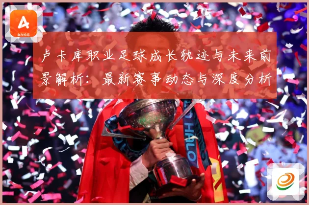 卢卡库职业足球成长轨迹与未来前景解析：最新赛事动态与深度分析