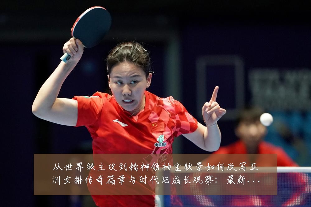从世界级主攻到精神领袖金软景如何改写亚洲女排传奇篇章与时代记成长观察：最新赛事动态与深度分析